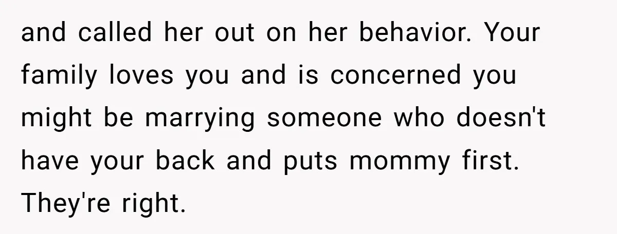 and called her out on her behavior. Your family loves you and is concerned you might be marrying someone who doesn't have your back and puts mommy first. They're right.