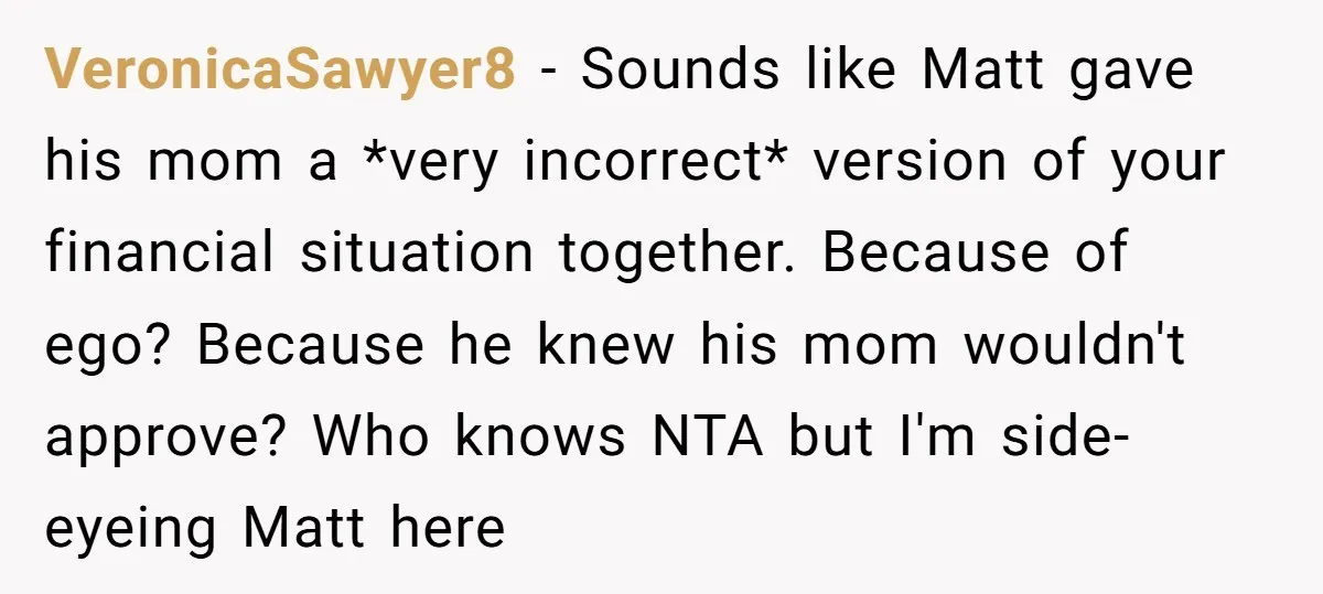 VeronicaSawyer8 − Sounds like Matt gave his mom a *very incorrect* version of your financial situation together. Because of ego? Because he knew his mom wouldn't approve? Who knows NTA...