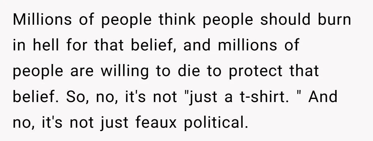 Millions of people think people should burn in hell for that belief, and millions of people are willing to die to protect that belief. So, no, it's not "just a...