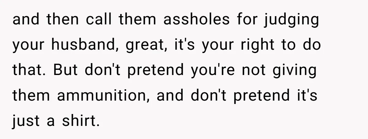 and then call them assholes for judging your husband, great, it's your right to do that. But don't pretend you're not giving them ammunition, and don't pretend it's just a...