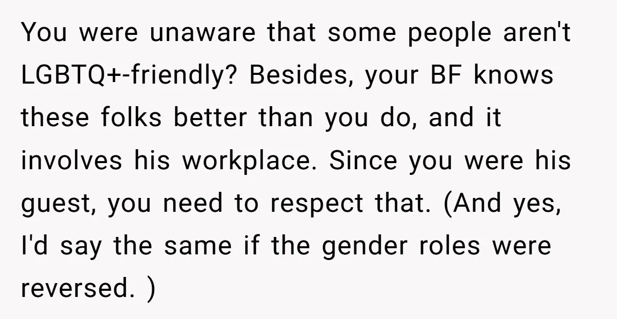 You were unaware that some people aren't LGBTQ+-friendly? Besides, your BF knows these folks better than you do, and it involves his workplace. Since you were his guest, you need...