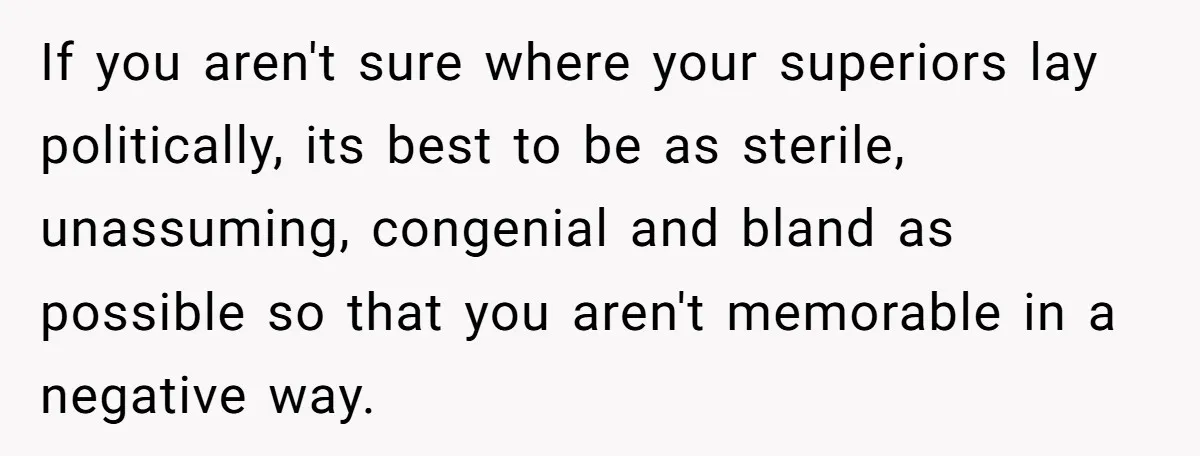 If you aren't sure where your superiors lay politically, its best to be as sterile, unassuming, congenial and bland as possible so that you aren't memorable in a negative way.