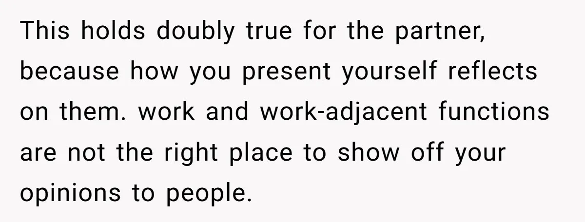 This holds doubly true for the partner, because how you present yourself reflects on them. work and work-adjacent functions are not the right place to show off your opinions to...