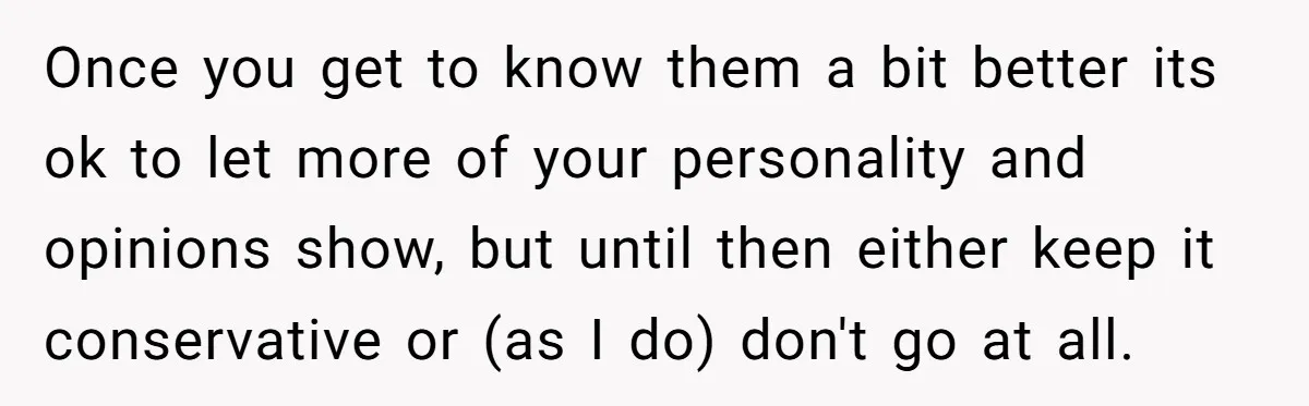 Once you get to know them a bit better its ok to let more of your personality and opinions show, but until then either keep it conservative or (as I...