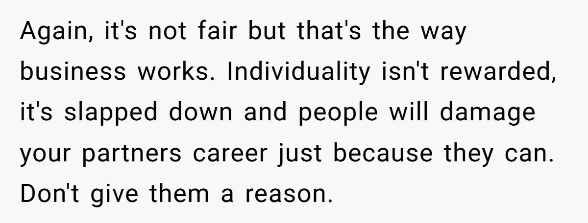 Again, it's not fair but that's the way business works. Individuality isn't rewarded, it's slapped down and people will damage your partners career just because they can. Don't give them...