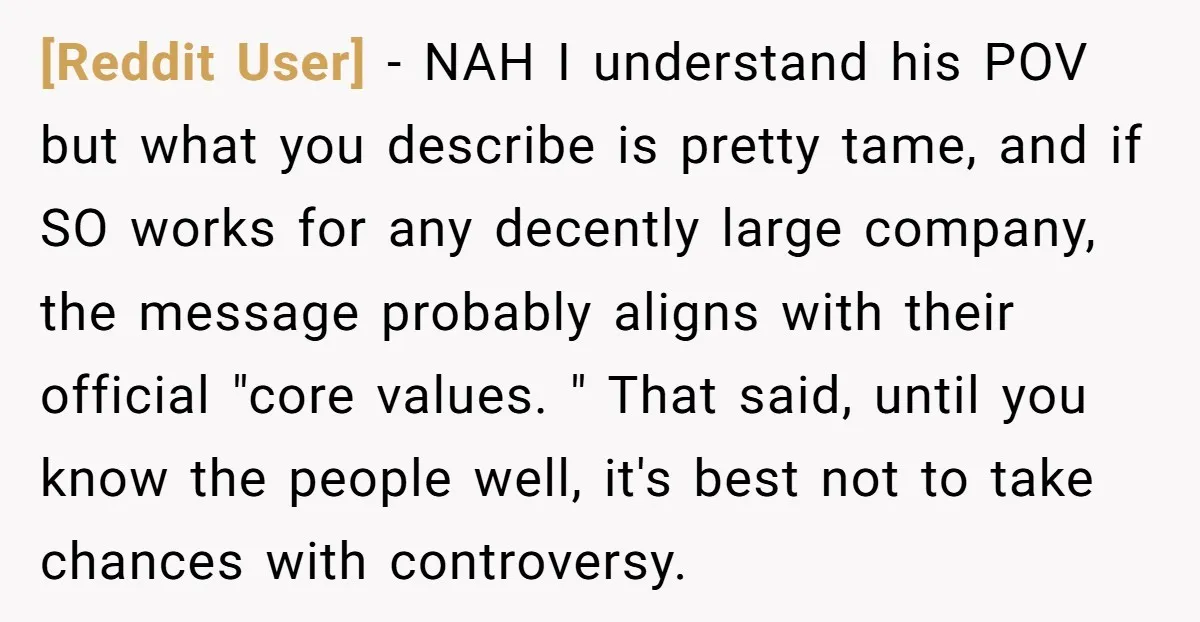 [Reddit User] − NAH I understand his POV but what you describe is pretty tame, and if SO works for any decently large company, the message probably aligns with their...