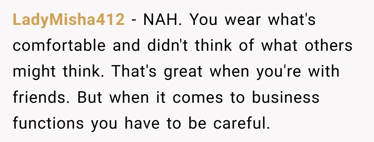 LadyMisha412 − NAH. You wear what's comfortable and didn't think of what others might think. That's great when you're with friends. But when it comes to business functions you have...