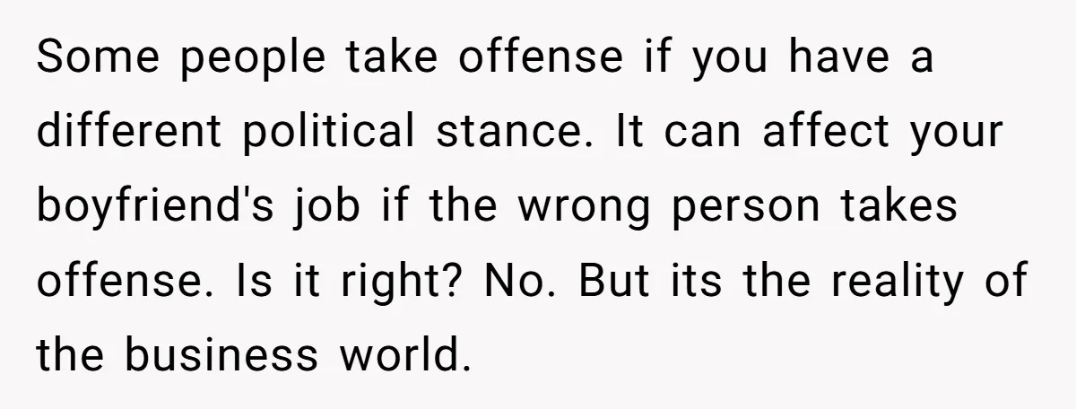 Some people take offense if you have a different political stance. It can affect your boyfriend's job if the wrong person takes offense. Is it right? No. But its the...