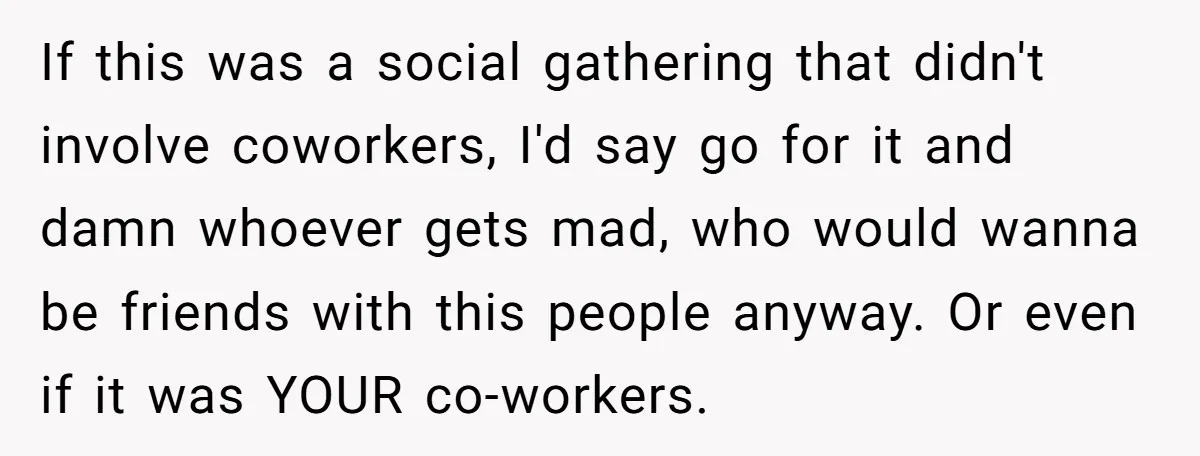 If this was a social gathering that didn't involve coworkers, I'd say go for it and damn whoever gets mad, who would wanna be friends with this people anyway. Or...