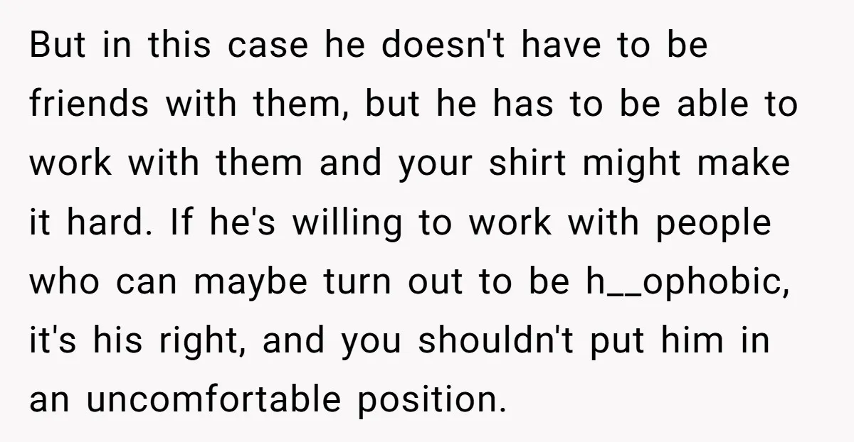 But in this case he doesn't have to be friends with them, but he has to be able to work with them and your shirt might make it hard. If...