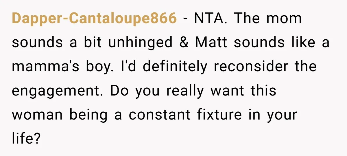 Dapper-Cantaloupe866 − NTA. The mom sounds a bit unhinged & Matt sounds like a mamma's boy. I'd definitely reconsider the engagement. Do you really want this woman being a constant...
