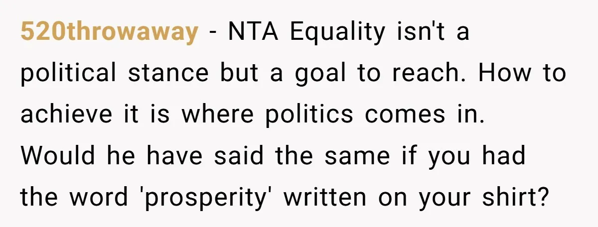 520throwaway − NTA Equality isn't a political stance but a goal to reach. How to achieve it is where politics comes in. Would he have said the same if you...