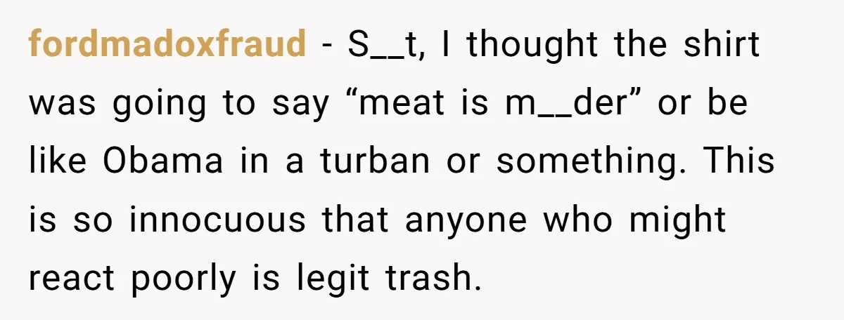 fordmadoxfraud − S__t, I thought the shirt was going to say “meat is m__der” or be like Obama in a turban or something. This is so innocuous that anyone who...