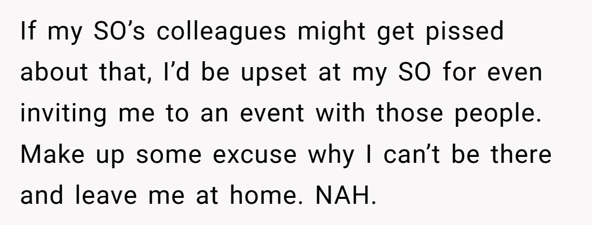 If my SO’s colleagues might get pissed about that, I’d be upset at my SO for even inviting me to an event with those people. Make up some excuse why...