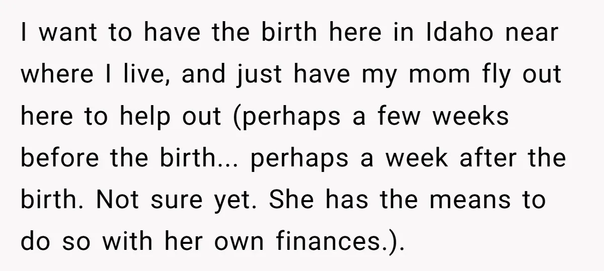 I want to have the birth here in Idaho near where I live, and just have my mom fly out here to help out (perhaps a few weeks before the...