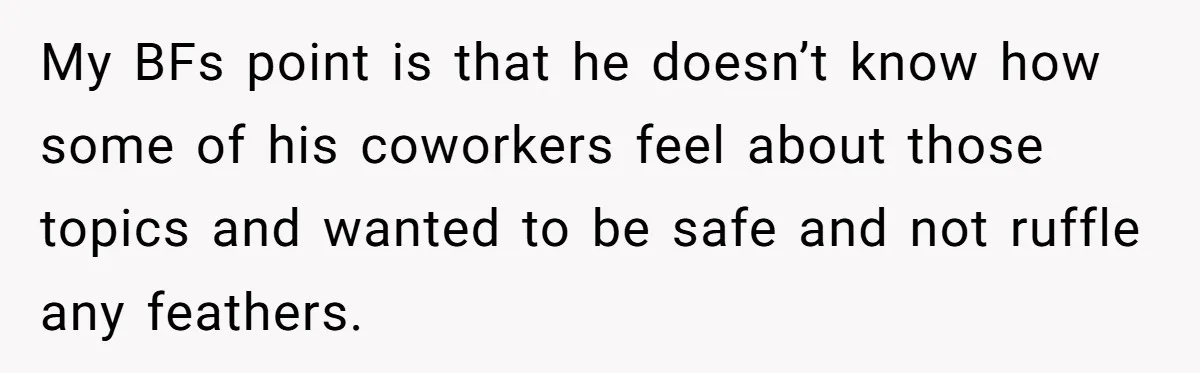 My BFs point is that he doesn’t know how some of his coworkers feel about those topics and wanted to be safe and not ruffle any feathers.