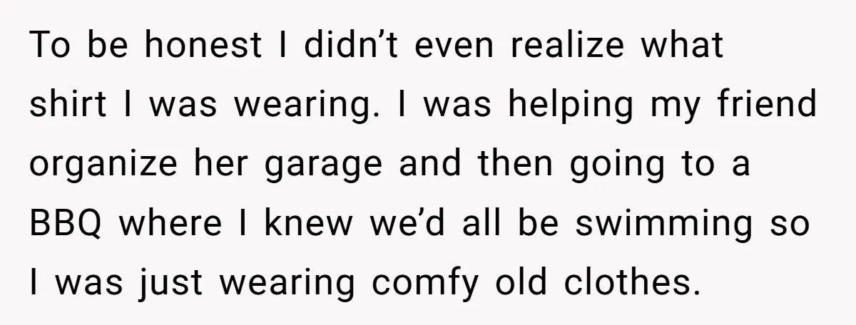To be honest I didn’t even realize what shirt I was wearing. I was helping my friend organize her garage and then going to a BBQ where I knew we’d...