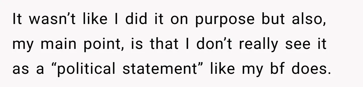 It wasn’t like I did it on purpose but also, my main point, is that I don’t really see it as a “political statement” like my bf does.