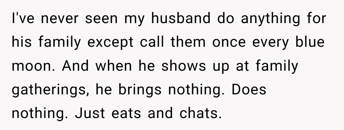 I've never seen my husband do anything for his family except call them once every blue moon. And when he shows up at family gatherings, he brings nothing. Does nothing....