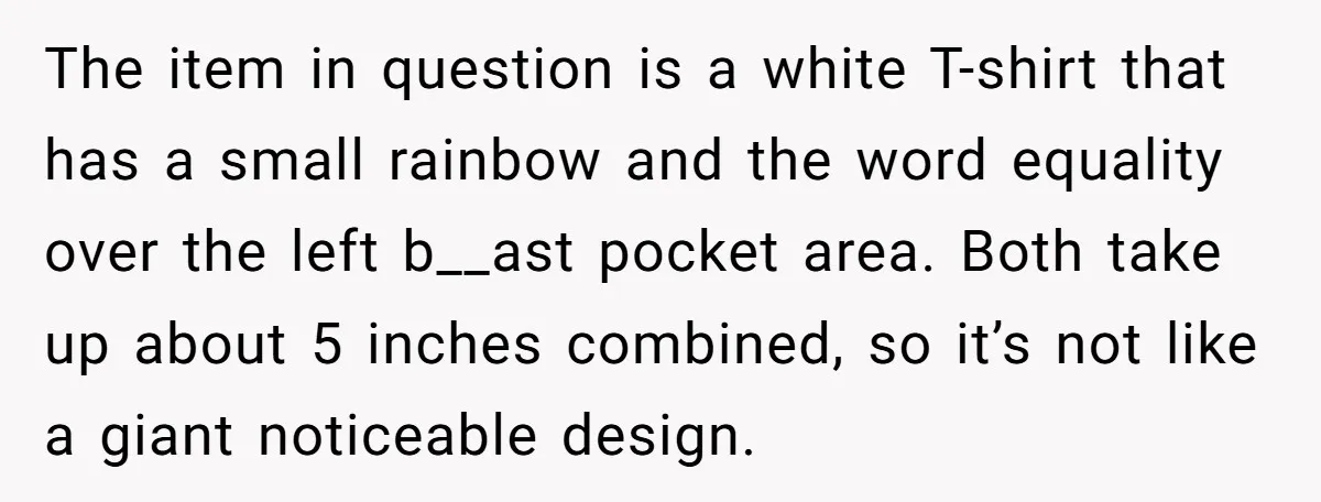 The item in question is a white T-shirt that has a small rainbow and the word equality over the left b__ast pocket area. Both take up about 5 inches combined,...