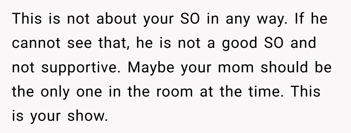 This is not about your SO in any way. If he cannot see that, he is not a good SO and not supportive. Maybe your mom should be the only...