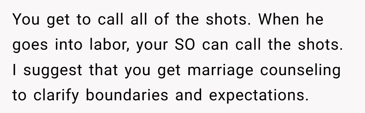 You get to call all of the shots. When he goes into labor, your SO can call the shots. I suggest that you get marriage counseling to clarify boundaries and...