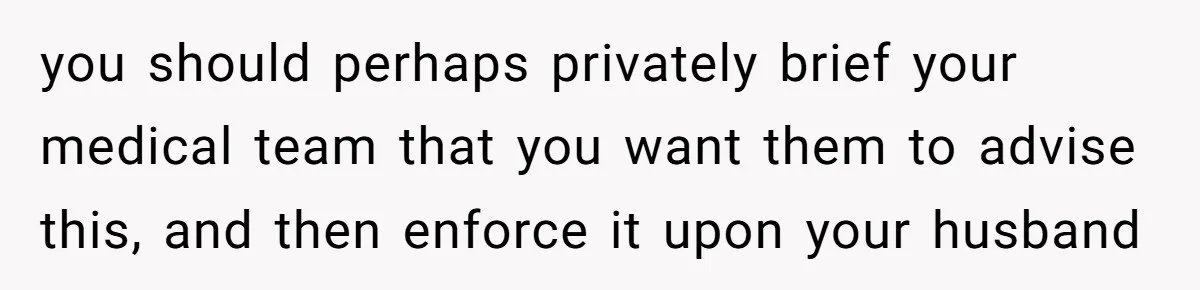 you should perhaps privately brief your medical team that you want them to advise this, and then enforce it upon your husband