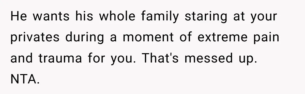 He wants his whole family staring at your privates during a moment of extreme pain and trauma for you. That's messed up. NTA.