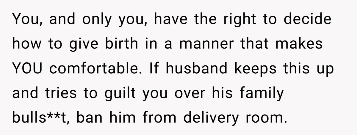 You, and only you, have the right to decide how to give birth in a manner that makes YOU comfortable. If husband keeps this up and tries to guilt you...