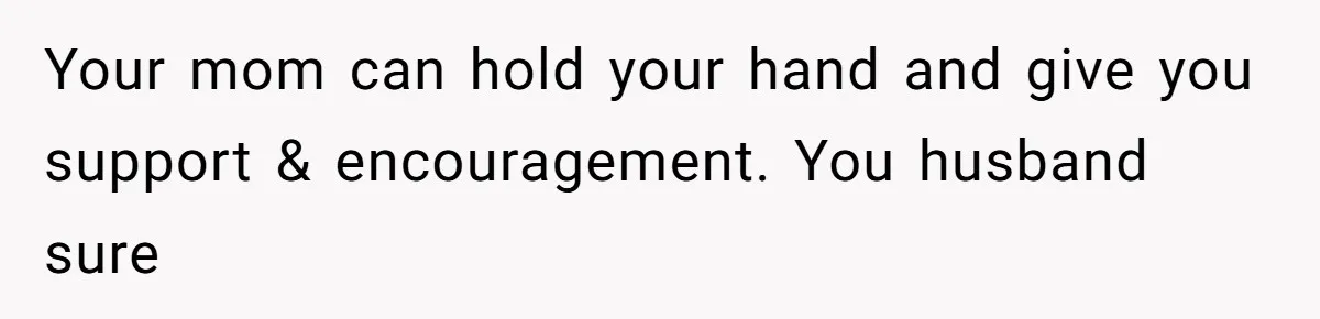Your mom can hold your hand and give you support & encouragement. You husband sure