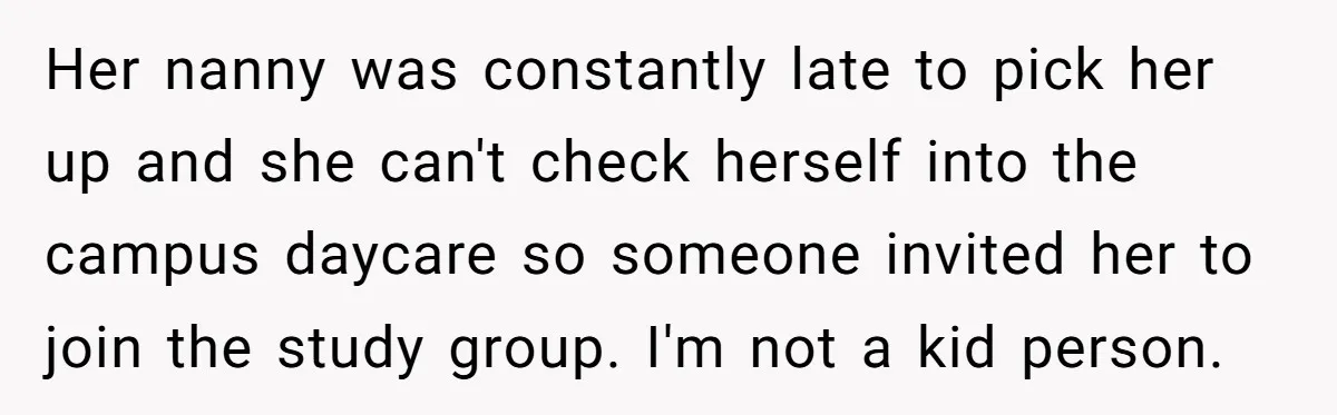 Her nanny was constantly late to pick her up and she can't check herself into the campus daycare so someone invited her to join the study group. I'm not a...