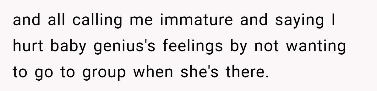 and all calling me immature and saying I hurt baby genius's feelings by not wanting to go to group when she's there.