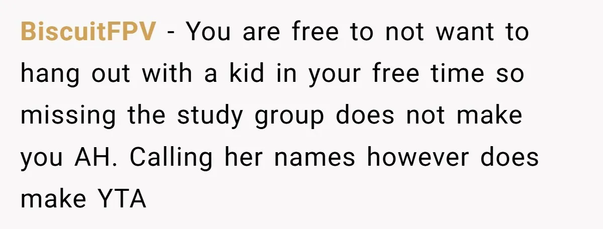 BiscuitFPV − You are free to not want to hang out with a kid in your free time so missing the study group does not make you AH. Calling her...
