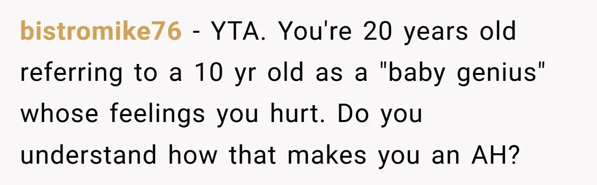 bistromike76 − YTA. You're 20 years old referring to a 10 yr old as a "baby genius" whose feelings you hurt. Do you understand how that makes you an AH?