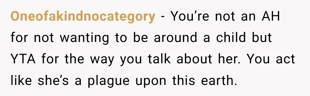 Oneofakindnocategory − You’re not an AH for not wanting to be around a child but YTA for the way you talk about her. You act like she’s a plague upon...