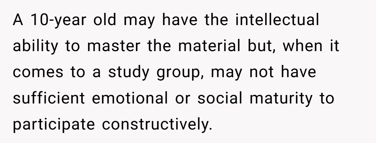 A 10-year old may have the intellectual ability to master the material but, when it comes to a study group, may not have sufficient emotional or social maturity to participate...