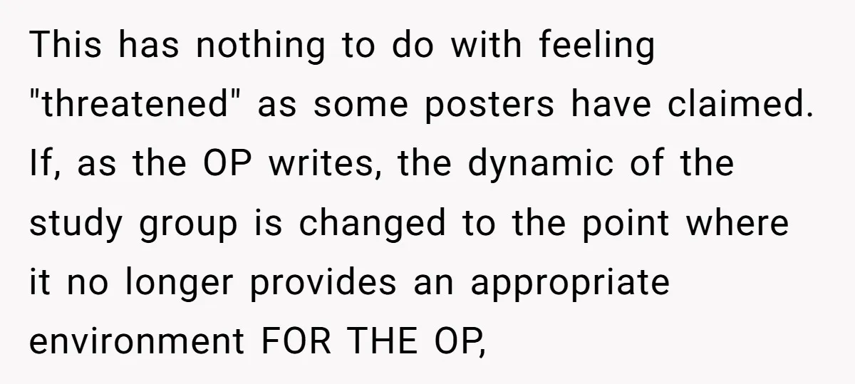 This has nothing to do with feeling "threatened" as some posters have claimed. If, as the OP writes, the dynamic of the study group is changed to the point where...