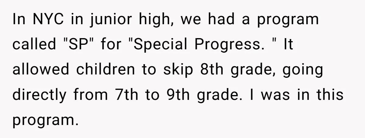 In NYC in junior high, we had a program called "SP" for "Special Progress. " It allowed children to skip 8th grade, going directly from 7th to 9th grade. I...