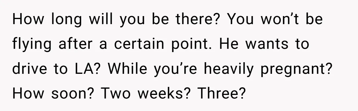 How long will you be there? You won’t be flying after a certain point. He wants to drive to LA? While you’re heavily pregnant? How soon? Two weeks? Three?