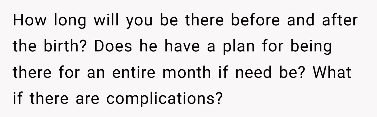 How long will you be there before and after the birth? Does he have a plan for being there for an entire month if need be? What if there are...