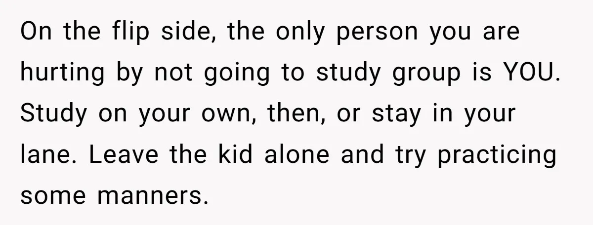 On the flip side, the only person you are hurting by not going to study group is YOU. Study on your own, then, or stay in your lane. Leave the...