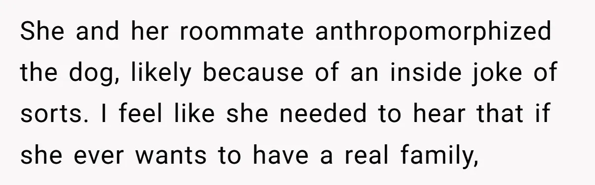 She and her roommate anthropomorphized the dog, likely because of an inside joke of sorts. I feel like she needed to hear that if she ever wants to have a...