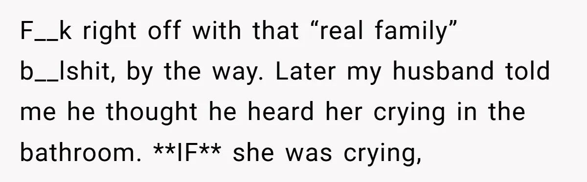 F__k right off with that “real family” b__lshit, by the way. Later my husband told me he thought he heard her crying in the bathroom. **IF** she was crying,