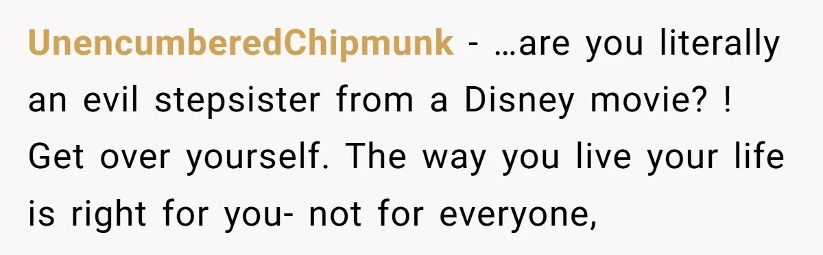 UnencumberedChipmunk − …are you literally an evil stepsister from a Disney movie? ! Get over yourself. The way you live your life is right for you- not for everyone,
