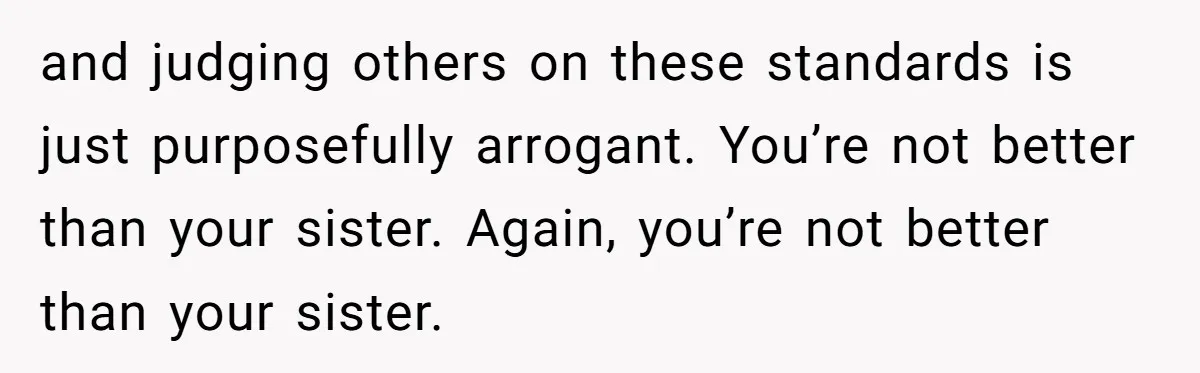 and judging others on these standards is just purposefully arrogant. You’re not better than your sister. Again, you’re not better than your sister.