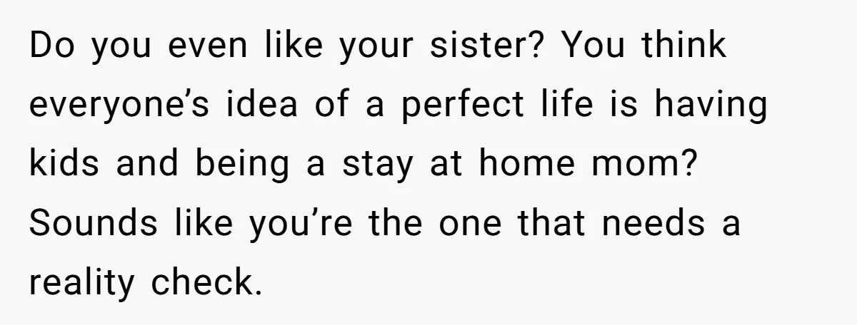 Do you even like your sister? You think everyone’s idea of a perfect life is having kids and being a stay at home mom? Sounds like you’re the one that...