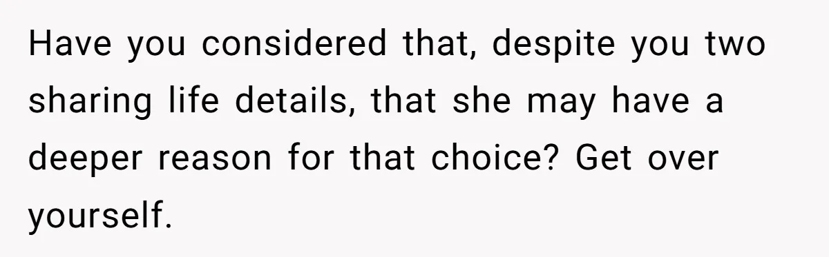 Have you considered that, despite you two sharing life details, that she may have a deeper reason for that choice? Get over yourself.