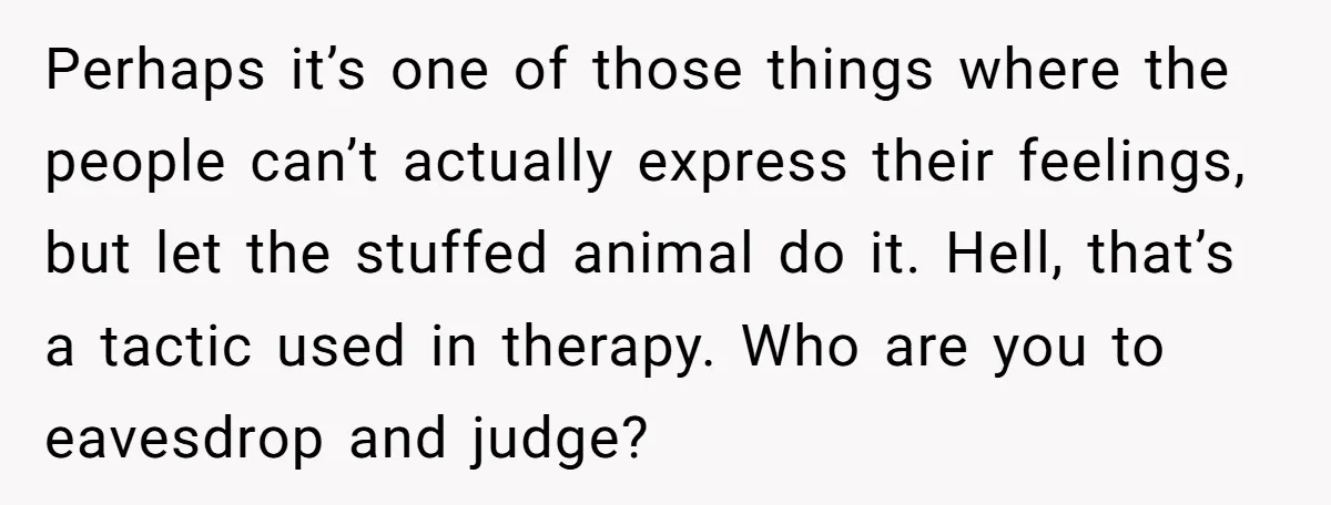 Perhaps it’s one of those things where the people can’t actually express their feelings, but let the stuffed animal do it. Hell, that’s a tactic used in therapy. Who are...