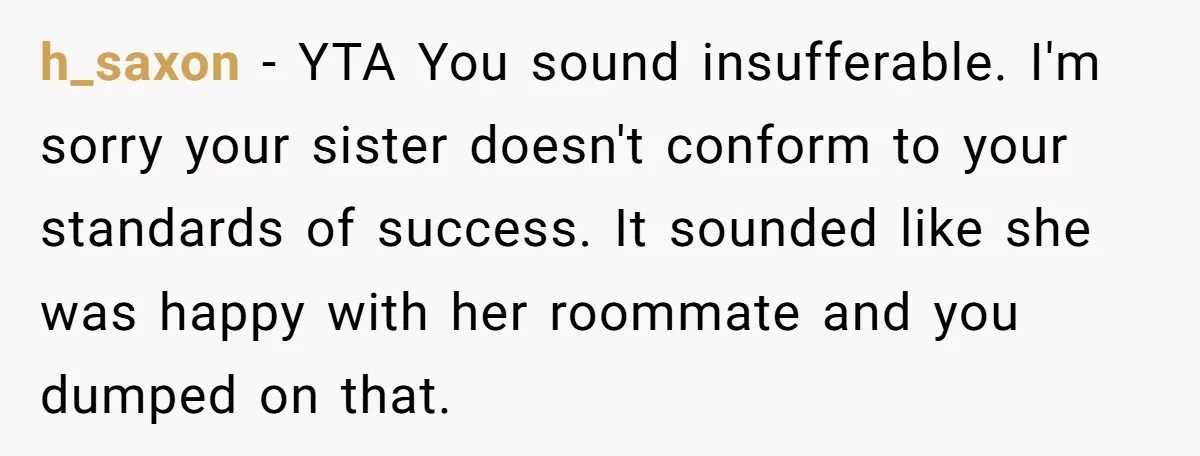 h_saxon − YTA You sound insufferable. I'm sorry your sister doesn't conform to your standards of success. It sounded like she was happy with her roommate and you dumped on...