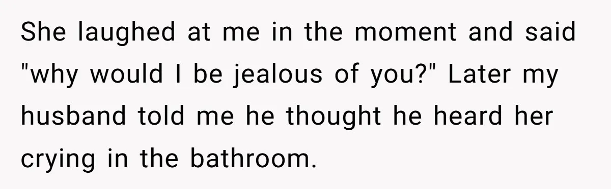 She laughed at me in the moment and said "why would I be jealous of you?" Later my husband told me he thought he heard her crying in the bathroom.